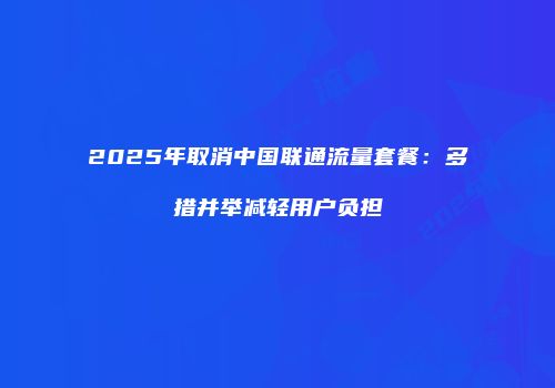 2025年取消中国联通流量套餐：多措并举减轻用户负担