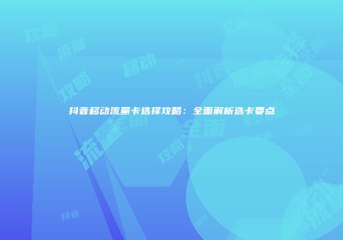 抖音移动流量卡选择攻略：全面解析选卡要点