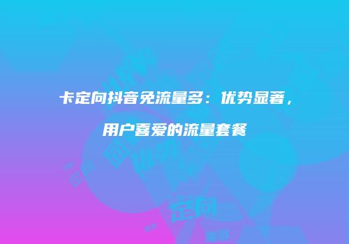 卡定向抖音免流量多：优势显著，用户喜爱的流量套餐