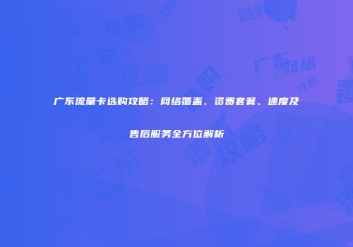 广东流量卡选购攻略：网络覆盖、资费套餐、速度及售后服务全方位解析