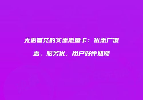 无需首充的实惠流量卡：优惠广覆盖，服务优，用户好评如潮