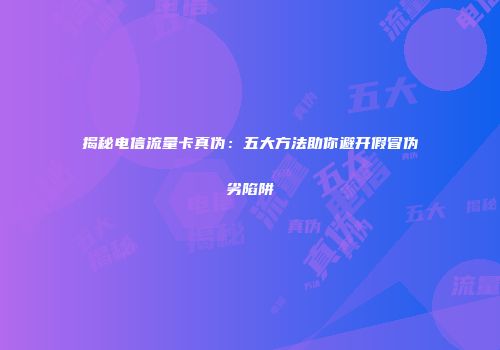 揭秘电信流量卡真伪：五大方法助你避开假冒伪劣陷阱