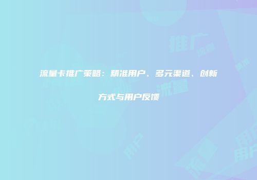 流量卡推广策略：精准用户、多元渠道、创新方式与用户反馈