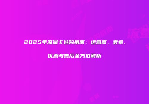 2025年流量卡选购指南：运营商、套餐、优惠与售后全方位解析