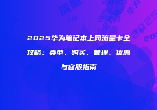2025华为笔记本上网流量卡全攻略：类型、购买、管理、优惠与客服指南