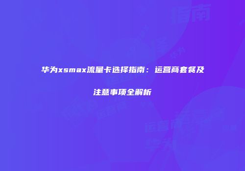 华为xsmax流量卡选择指南：运营商套餐及注意事项全解析