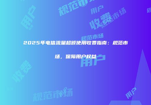 2025年电信流量超额使用收费指南：规范市场，保障用户权益