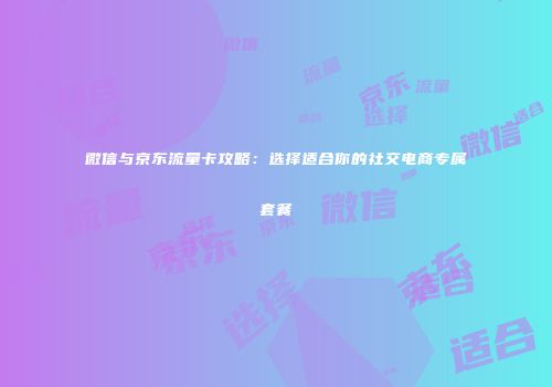 微信与京东流量卡攻略：选择适合你的社交电商专属套餐