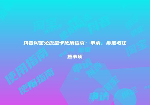 抖音淘宝免流量卡使用指南：申请、绑定与注意事项