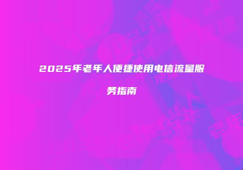 2025年老年人便捷使用电信流量服务指南
