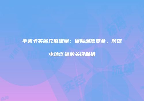 手机卡实名充值流量：保障通信安全，防范电信诈骗的关键举措