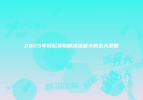 2025年轻松获取精准流量卡的五大策略