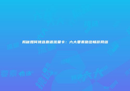 揭秘如何挑选靠谱流量卡：六大要素助您畅游网络