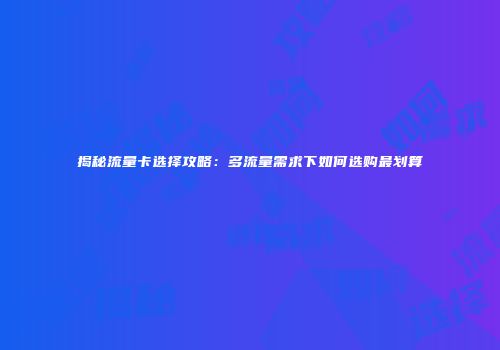 揭秘流量卡选择攻略：多流量需求下如何选购最划算