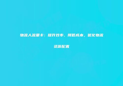 物流人流量卡：提升效率、降低成本，优化物流资源配置