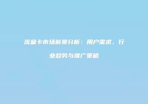 流量卡市场前景分析：用户需求、行业趋势与推广策略