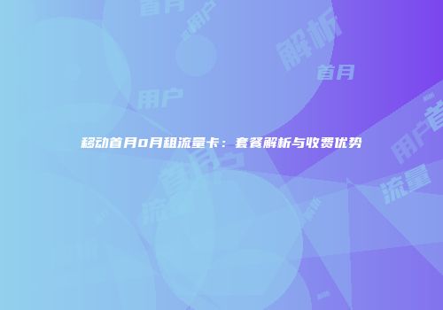 移动首月0月租流量卡：套餐解析与收费优势