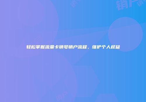 轻松掌握流量卡销号销户流程，维护个人权益