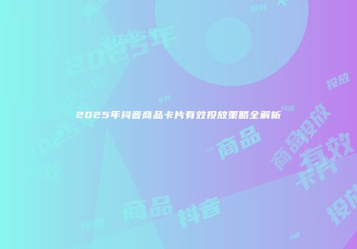 2025年抖音商品卡片有效投放策略全解析