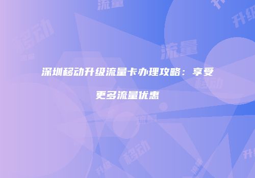 深圳移动升级流量卡办理攻略：享受更多流量优惠