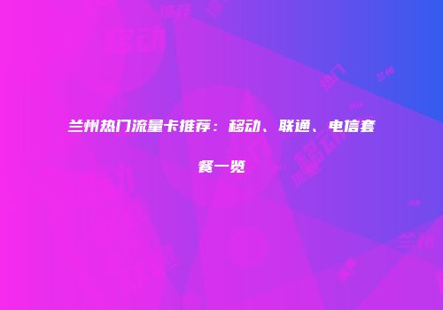 兰州热门流量卡推荐：移动、联通、电信套餐一览