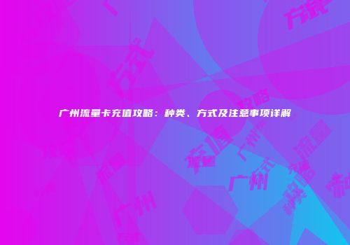 广州流量卡充值攻略：种类、方式及注意事项详解