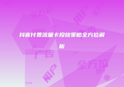 抖音付费流量卡投放策略全方位解析