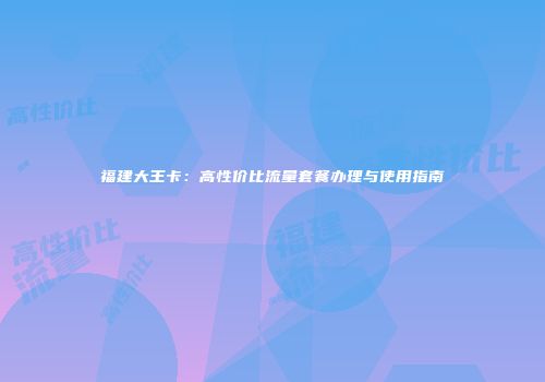 福建大王卡：高性价比流量套餐办理与使用指南