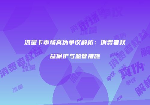 流量卡市场真伪争议解析：消费者权益保护与监管措施