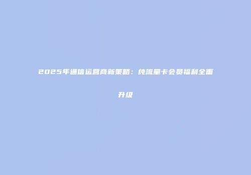2025年通信运营商新策略：纯流量卡会员福利全面升级