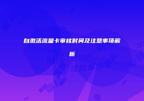自激活流量卡审核时间及注意事项解析