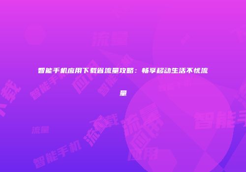 智能手机应用下载省流量攻略：畅享移动生活不忧流量