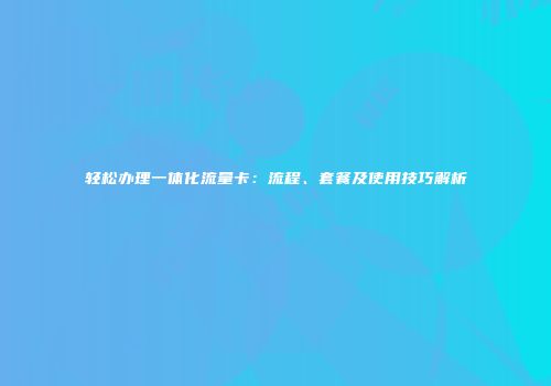 轻松办理一体化流量卡：流程、套餐及使用技巧解析