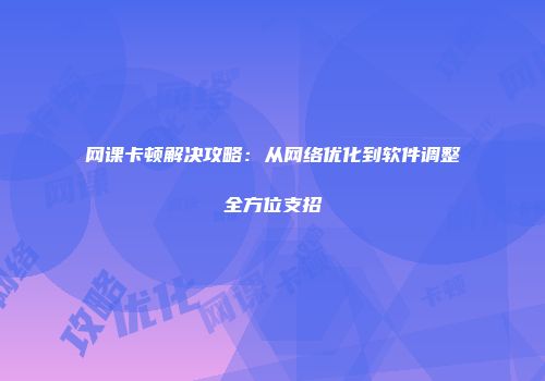 网课卡顿解决攻略：从网络优化到软件调整全方位支招