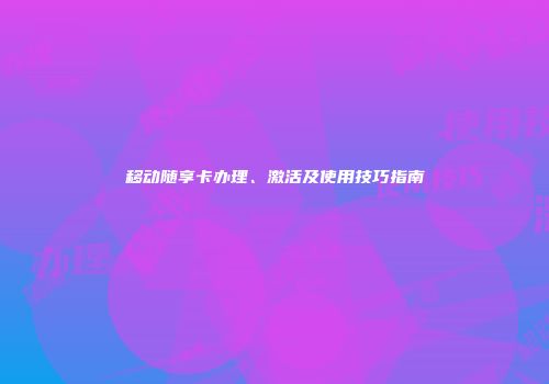 移动随享卡办理、激活及使用技巧指南