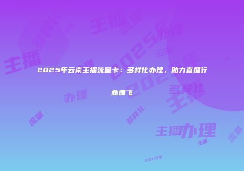 2025年云南主播流量卡：多样化办理，助力直播行业腾飞