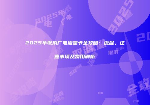 2025年取消广电流量卡全攻略：流程、注意事项及费用解析