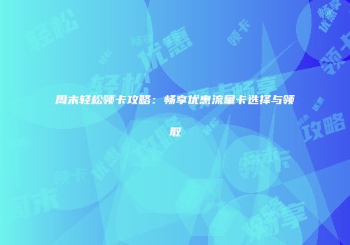 周末轻松领卡攻略：畅享优惠流量卡选择与领取