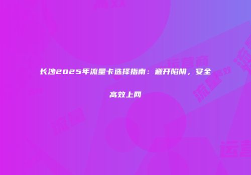长沙2025年流量卡选择指南：避开陷阱，安全高效上网