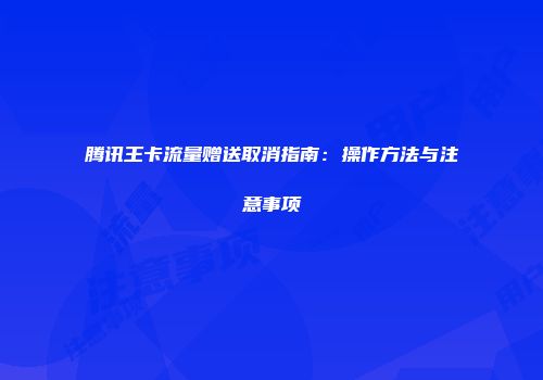 腾讯王卡流量赠送取消指南：操作方法与注意事项