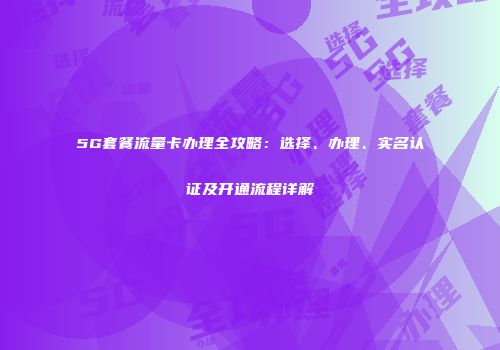 5G套餐流量卡办理全攻略：选择、办理、实名认证及开通流程详解