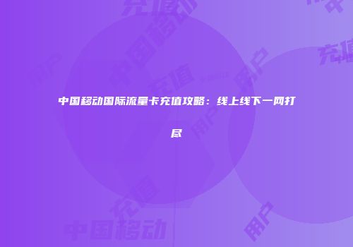 中国移动国际流量卡充值攻略：线上线下一网打尽
