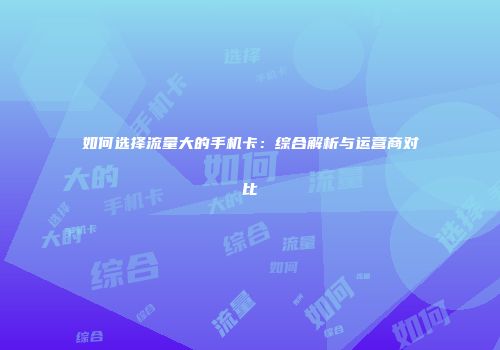 如何选择流量大的手机卡：综合解析与运营商对比