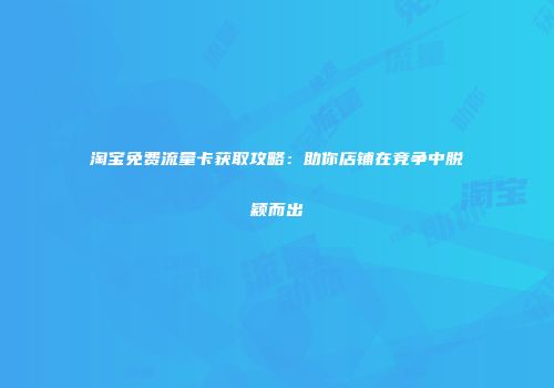 淘宝免费流量卡获取攻略：助你店铺在竞争中脱颖而出