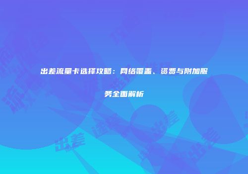 出差流量卡选择攻略：网络覆盖、资费与附加服务全面解析