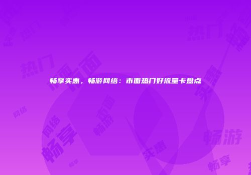 畅享实惠，畅游网络：市面热门好流量卡盘点