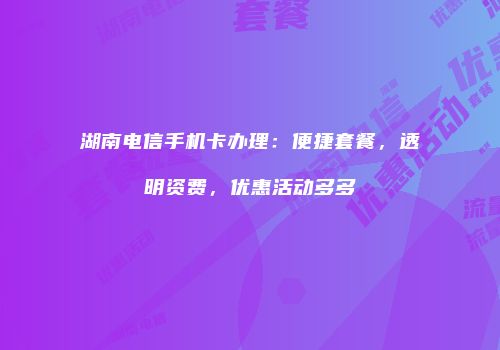 湖南电信手机卡办理：便捷套餐，透明资费，优惠活动多多