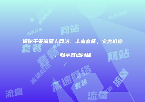 揭秘千策流量卡网站：丰富套餐，实惠价格，畅享高速网络