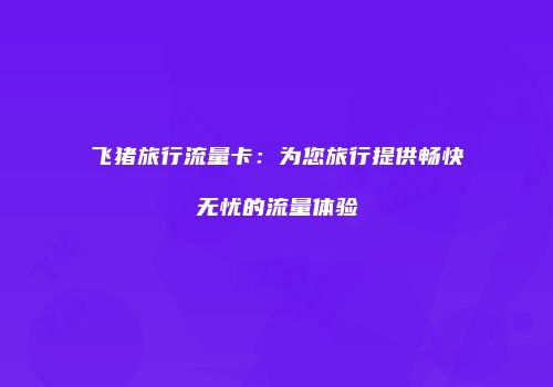 飞猪旅行流量卡：为您旅行提供畅快无忧的流量体验