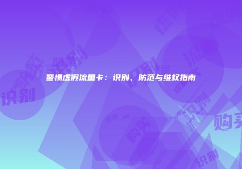 警惕虚假流量卡：识别、防范与维权指南